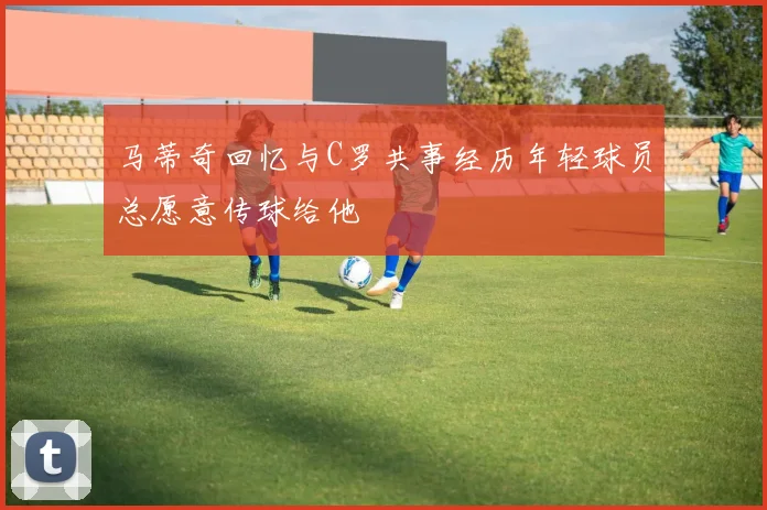 马蒂奇回忆与C罗共事经历年轻球员总愿意传球给他