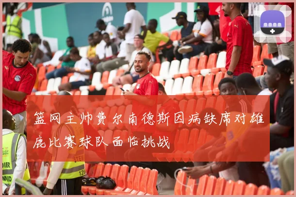 篮网主帅费尔南德斯因病缺席对雄鹿比赛球队面临挑战
