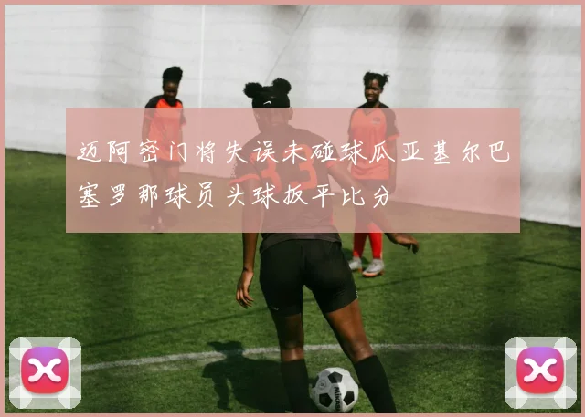 迈阿密门将失误未碰球瓜亚基尔巴塞罗那球员头球扳平比分