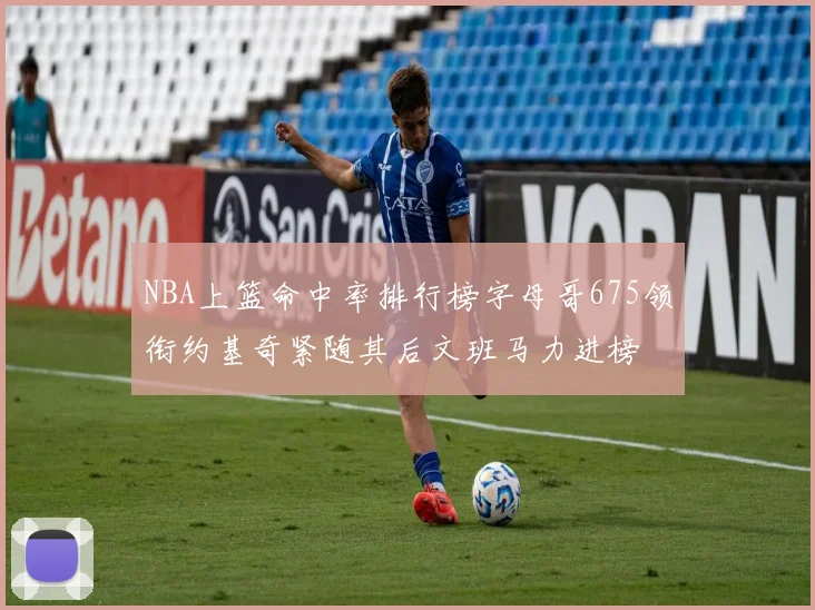 NBA上篮命中率排行榜字母哥675领衔约基奇紧随其后文班马力进榜