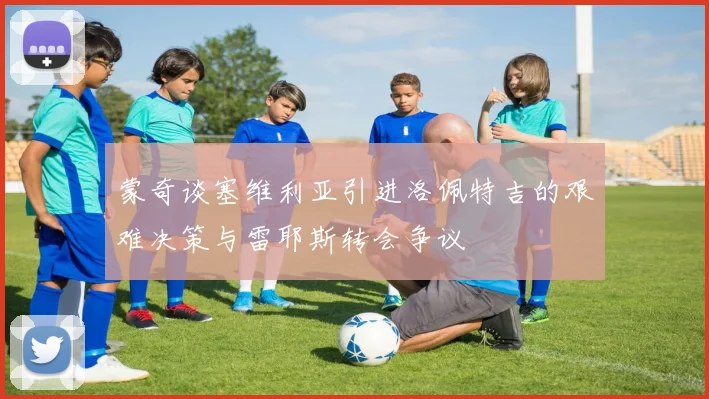 蒙奇谈塞维利亚引进洛佩特吉的艰难决策与雷耶斯转会争议