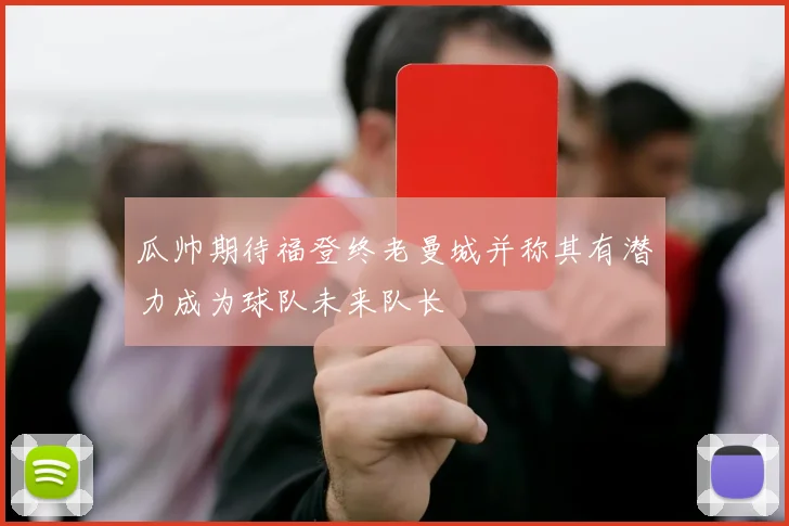 瓜帅期待福登终老曼城并称其有潜力成为球队未来队长