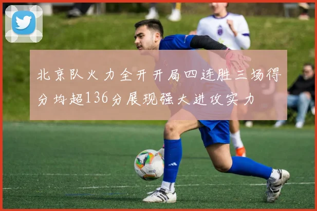 北京队火力全开开局四连胜三场得分均超136分展现强大进攻实力