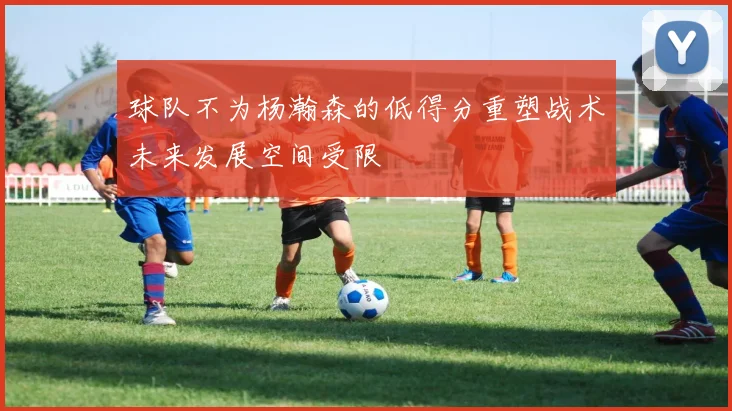 球队不为杨瀚森的低得分重塑战术未来发展空间受限