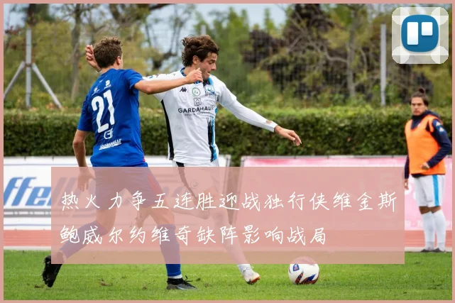 热火力争五连胜迎战独行侠维金斯鲍威尔约维奇缺阵影响战局