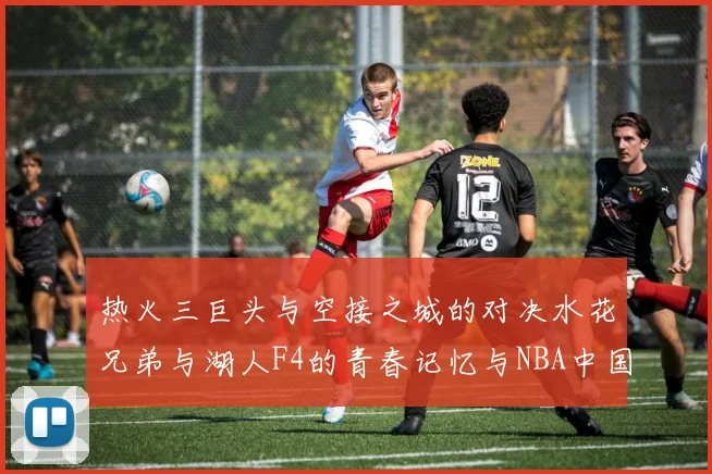 热火三巨头与空接之城的对决水花兄弟与湖人F4的青春记忆与NBA中国赛的交汇