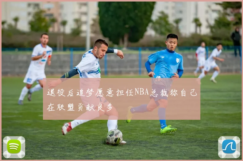 退役后追梦愿意担任NBA总裁称自己在联盟贡献良多