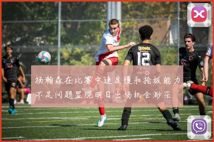 杨瀚森在比赛中速度慢和抢板能力不足问题显现明日出场机会渺茫