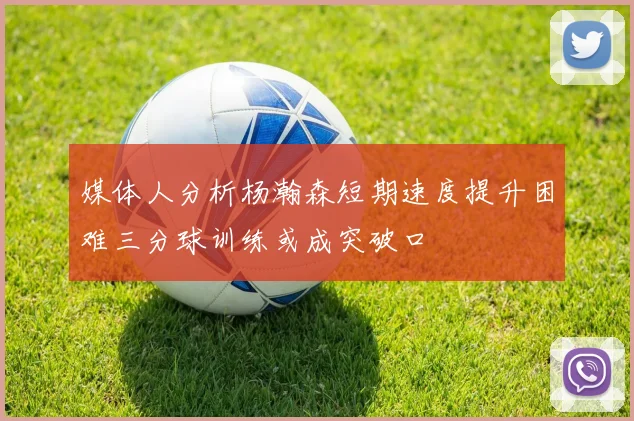 媒体人分析杨瀚森短期速度提升困难三分球训练或成突破口