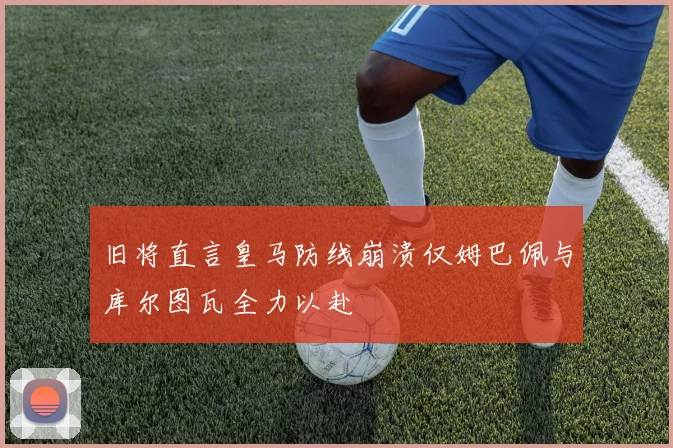 旧将直言皇马防线崩溃仅姆巴佩与库尔图瓦全力以赴