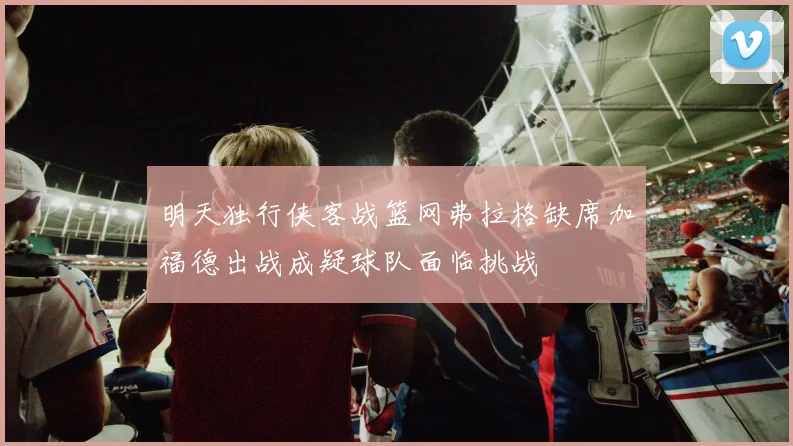 明天独行侠客战篮网弗拉格缺席加福德出战成疑球队面临挑战