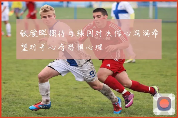 张瑷晖期待与韩国对决信心满满希望对手心存恐惧心理