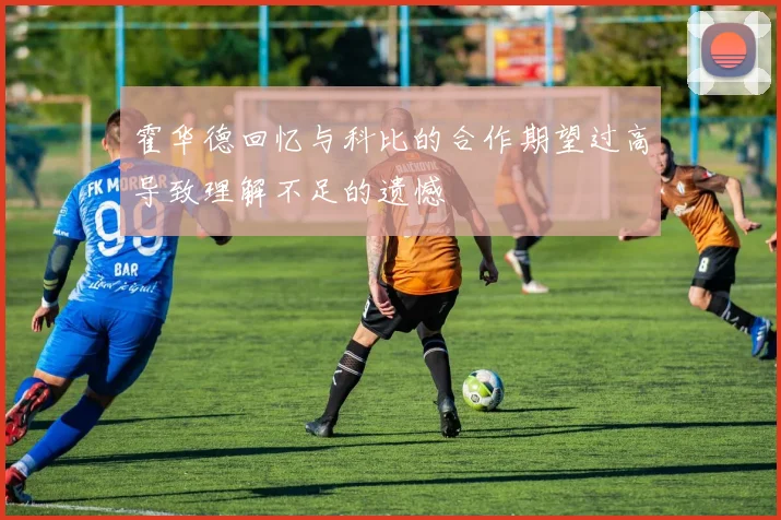 霍华德回忆与科比的合作期望过高导致理解不足的遗憾