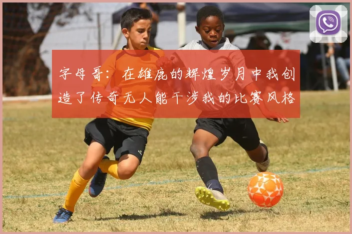 字母哥：在雄鹿的辉煌岁月中我创造了传奇无人能干涉我的比赛风格