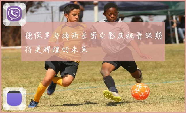德保罗与梅西亲密合影庆祝晋级期待更辉煌的未来