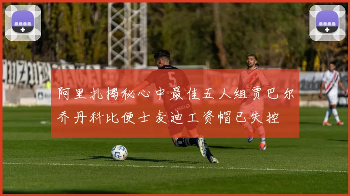 阿里扎揭秘心中最佳五人组贾巴尔乔丹科比便士麦迪工资帽已失控