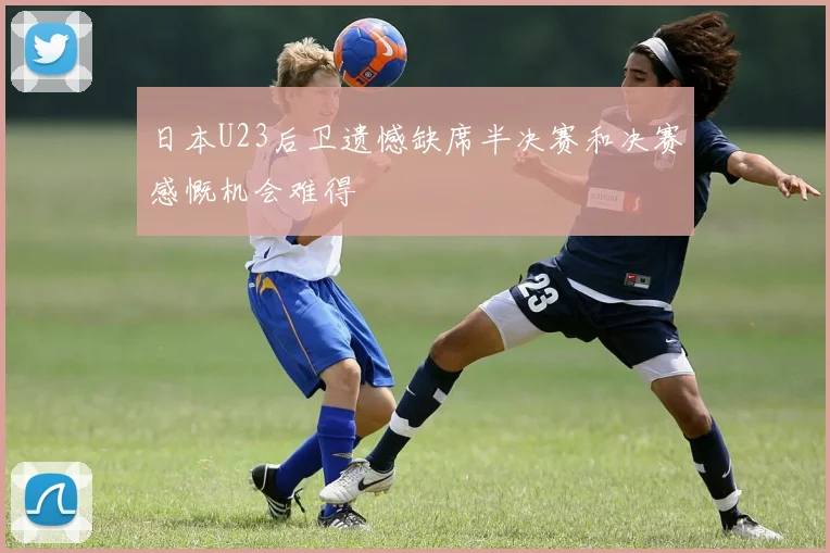 日本U23后卫遗憾缺席半决赛和决赛感慨机会难得