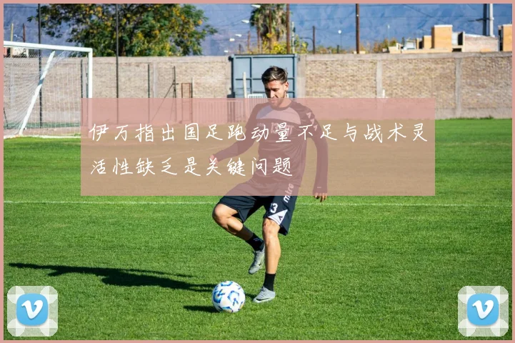 伊万指出国足跑动量不足与战术灵活性缺乏是关键问题