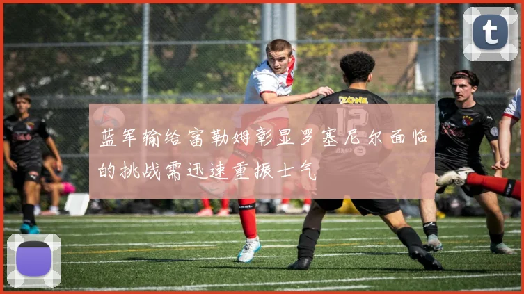 蓝军输给富勒姆彰显罗塞尼尔面临的挑战需迅速重振士气