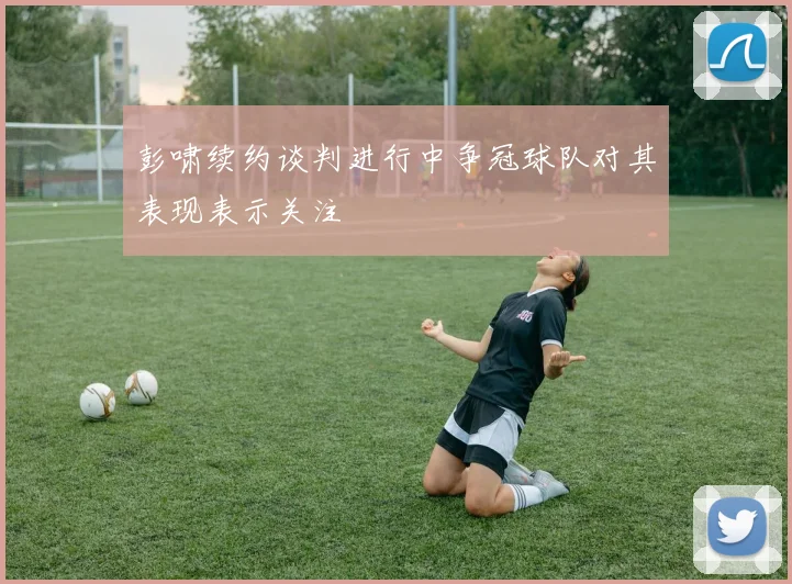 彭啸续约谈判进行中争冠球队对其表现表示关注