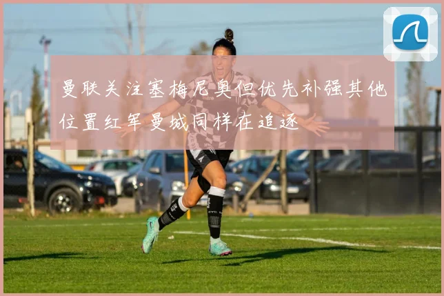 曼联关注塞梅尼奥但优先补强其他位置红军曼城同样在追逐