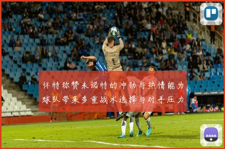 怀特称赞米诺特的冲劲与热情能为球队带来多重战术选择与对手压力