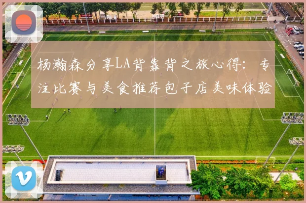 杨瀚森分享LA背靠背之旅心得：专注比赛与美食推荐包子店美味体验
