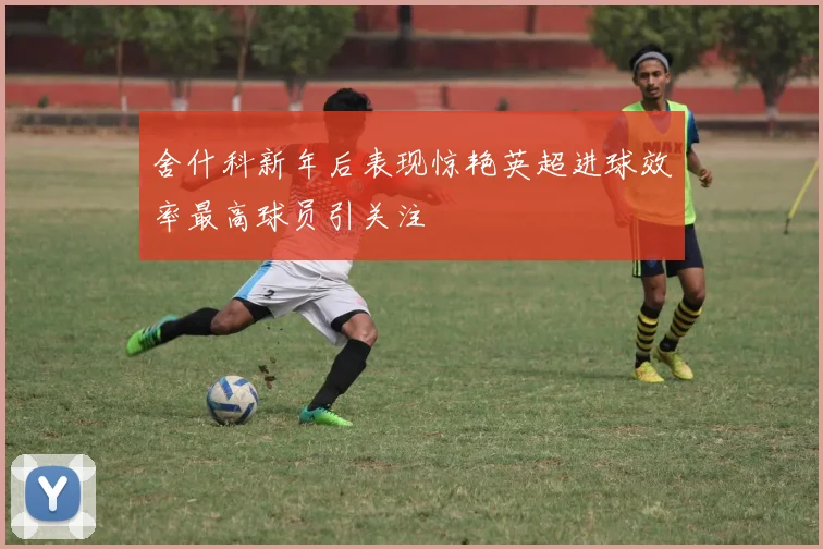 舍什科新年后表现惊艳英超进球效率最高球员引关注