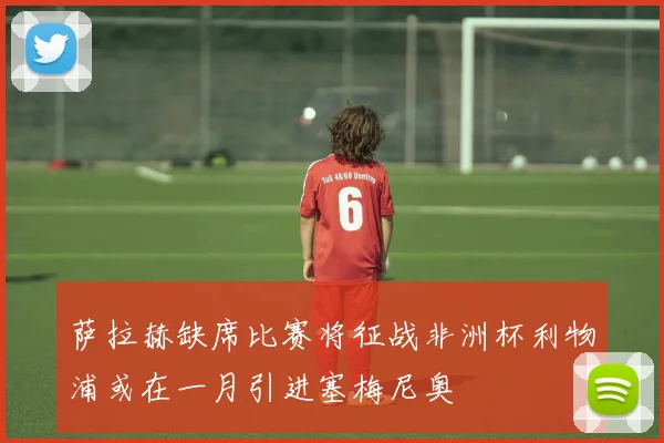 萨拉赫缺席比赛将征战非洲杯利物浦或在一月引进塞梅尼奥