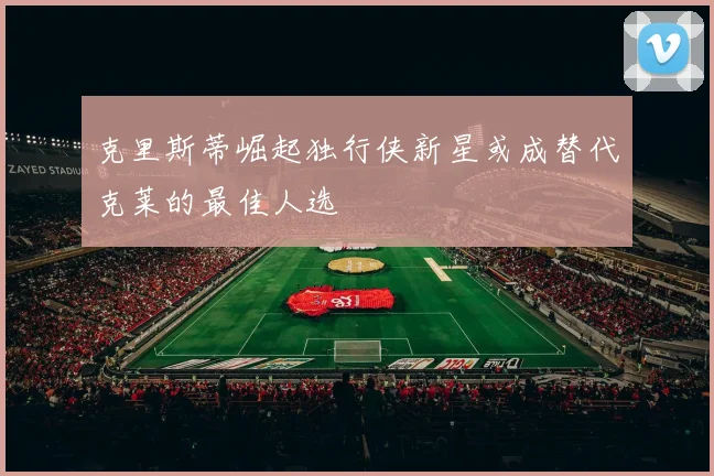 克里斯蒂崛起独行侠新星或成替代克莱的最佳人选