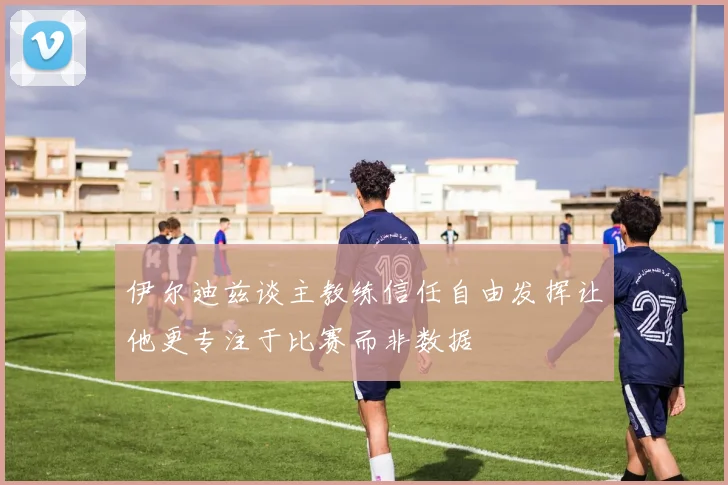 伊尔迪兹谈主教练信任自由发挥让他更专注于比赛而非数据