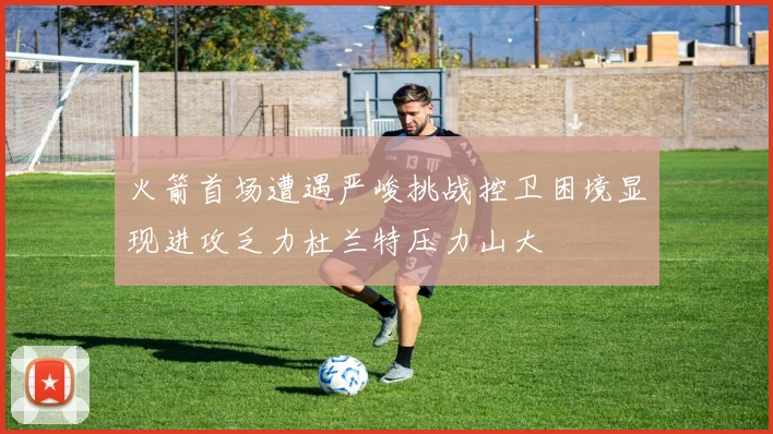 火箭首场遭遇严峻挑战控卫困境显现进攻乏力杜兰特压力山大