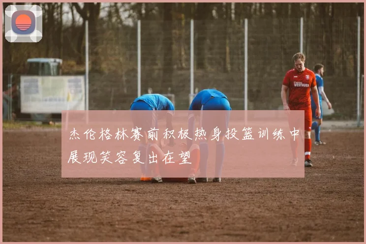 杰伦格林赛前积极热身投篮训练中展现笑容复出在望