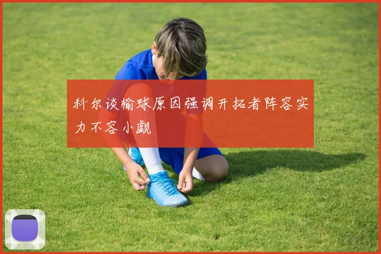 科尔谈输球原因强调开拓者阵容实力不容小觑