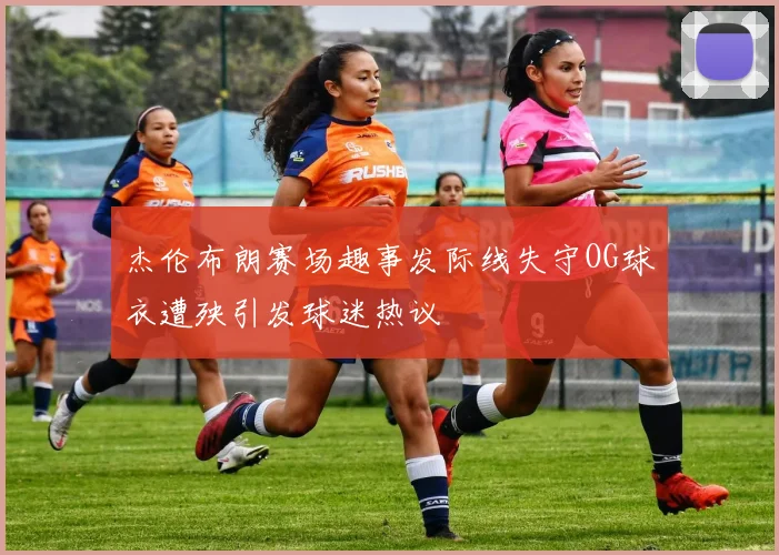 杰伦布朗赛场趣事发际线失守OG球衣遭殃引发球迷热议