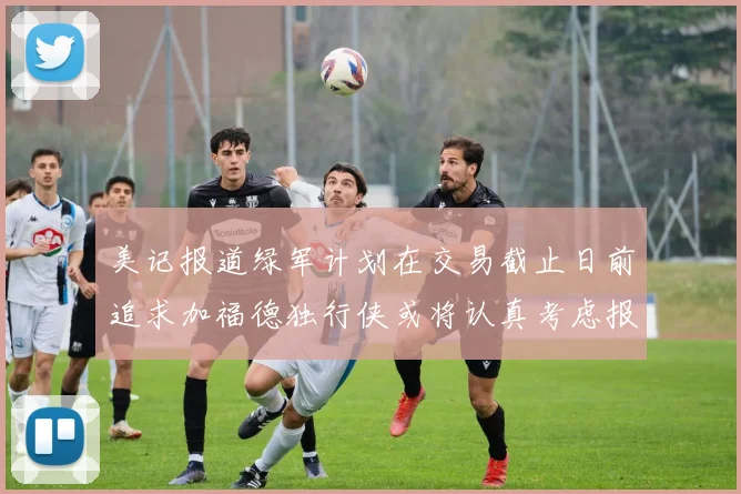 美记报道绿军计划在交易截止日前追求加福德独行侠或将认真考虑报价