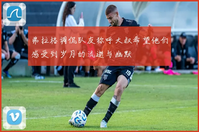 弗拉格调侃队友称呼大叔希望他们感受到岁月的流逝与幽默
