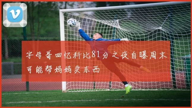字母哥回忆科比81分之夜自曝周末可能帮妈妈卖东西