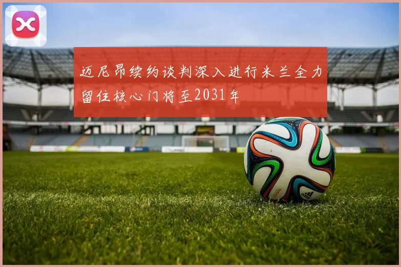 迈尼昂续约谈判深入进行米兰全力留住核心门将至2031年